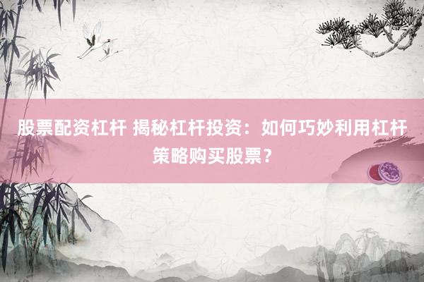 股票配资杠杆 揭秘杠杆投资：如何巧妙利用杠杆策略购买股票？