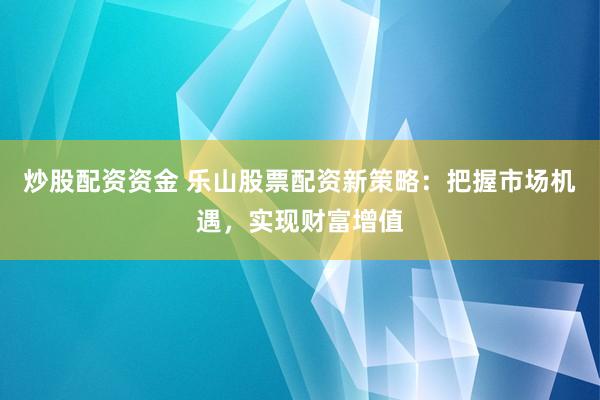 炒股配资资金 乐山股票配资新策略：把握市场机遇，实现财富增值
