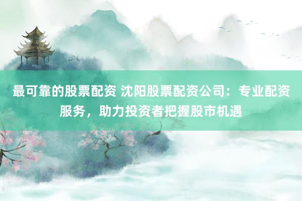 最可靠的股票配资 沈阳股票配资公司：专业配资服务，助力投资者把握股市机遇