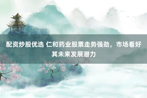 配资炒股优选 仁和药业股票走势强劲，市场看好其未来发展潜力