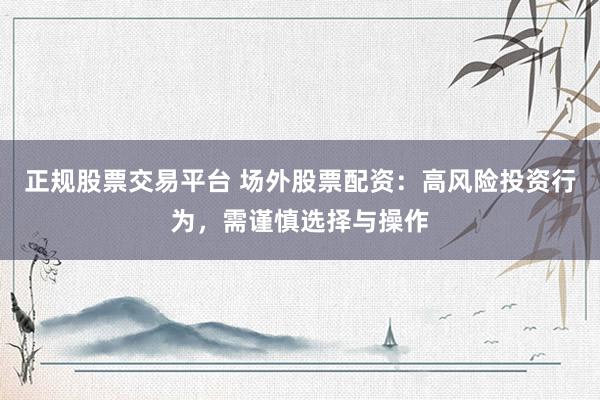 正规股票交易平台 场外股票配资：高风险投资行为，需谨慎选择与操作