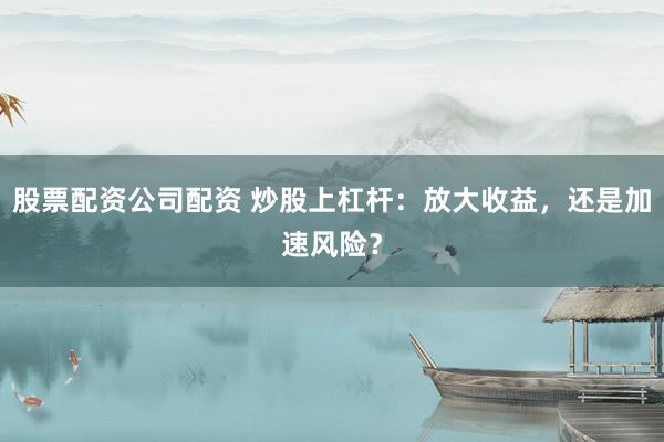 股票配资公司配资 炒股上杠杆：放大收益，还是加速风险？