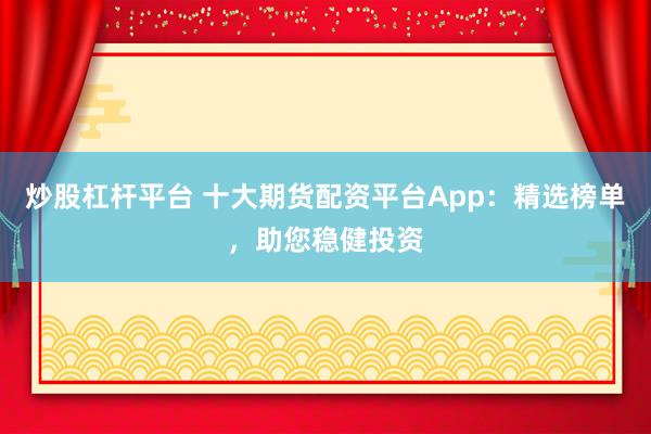 炒股杠杆平台 十大期货配资平台App：精选榜单，助您稳健投资
