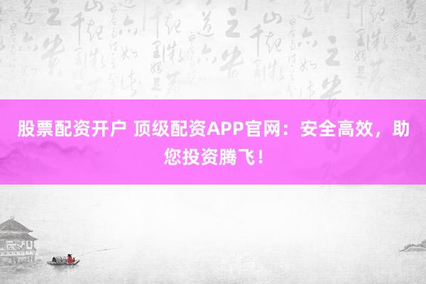 股票配资开户 顶级配资APP官网：安全高效，助您投资腾飞！