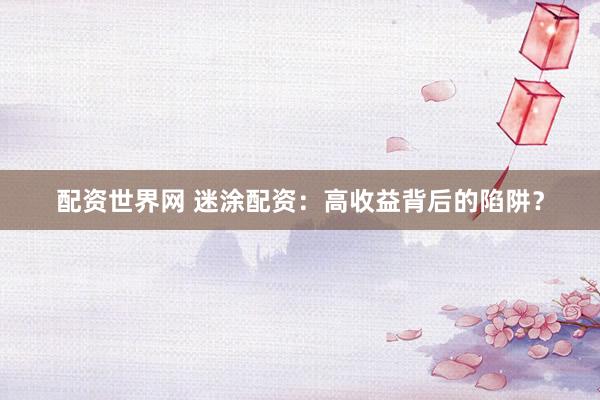 配资世界网 迷涂配资：高收益背后的陷阱？