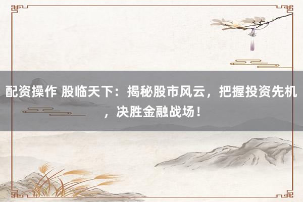 配资操作 股临天下：揭秘股市风云，把握投资先机，决胜金融战场！