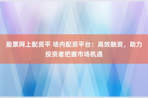 股票网上配资平 场内配资平台：高效融资，助力投资者把握市场机遇