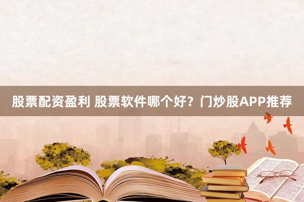 股票配资盈利 股票软件哪个好？门炒股APP推荐