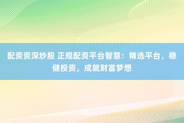 配资资深炒股 正规配资平台智慧：精选平台，稳健投资，成就财富梦想