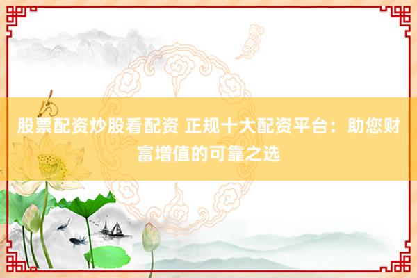 股票配资炒股看配资 正规十大配资平台：助您财富增值的可靠之选
