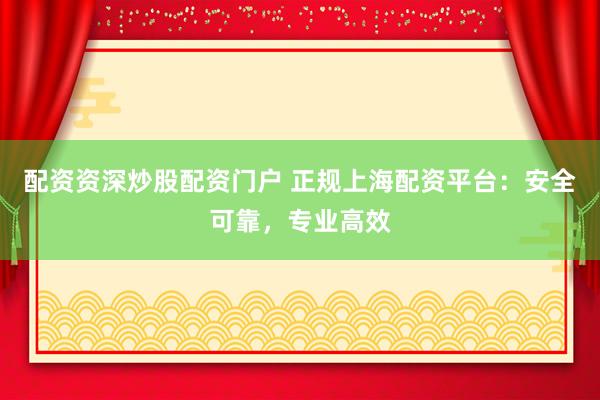 配资资深炒股配资门户 正规上海配资平台：安全可靠，专业高效