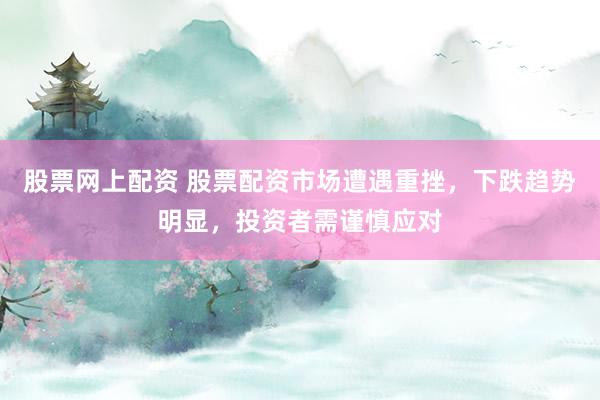 股票网上配资 股票配资市场遭遇重挫，下跌趋势明显，投资者需谨慎应对