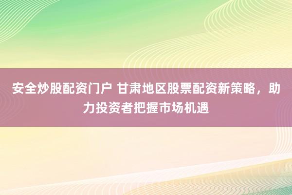 安全炒股配资门户 甘肃地区股票配资新策略，助力投资者把握市场机遇