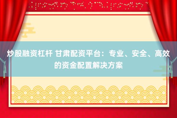 炒股融资杠杆 甘肃配资平台：专业、安全、高效的资金配置解决方案