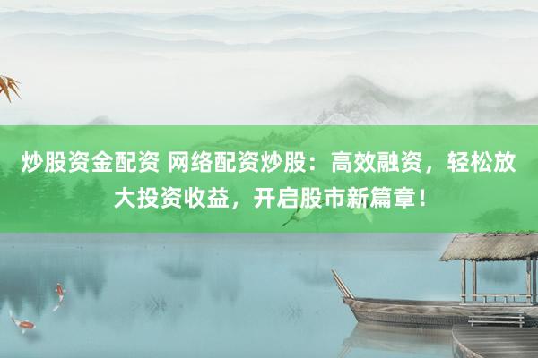 炒股资金配资 网络配资炒股：高效融资，轻松放大投资收益，开启股市新篇章！