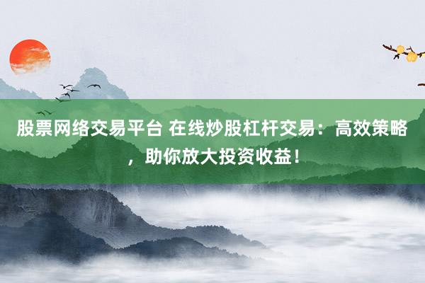 股票网络交易平台 在线炒股杠杆交易：高效策略，助你放大投资收益！