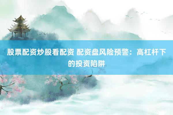 股票配资炒股看配资 配资盘风险预警：高杠杆下的投资陷阱