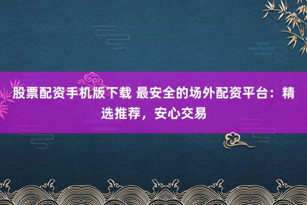 股票配资手机版下载 最安全的场外配资平台：精选推荐，安心交易
