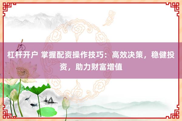 杠杆开户 掌握配资操作技巧：高效决策，稳健投资，助力财富增值