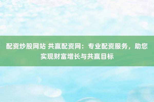 配资炒股网站 共赢配资网：专业配资服务，助您实现财富增长与共赢目标