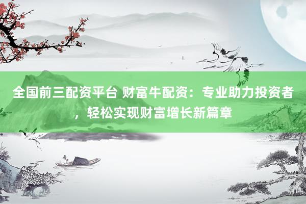 全国前三配资平台 财富牛配资：专业助力投资者，轻松实现财富增长新篇章