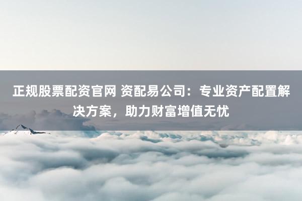 正规股票配资官网 资配易公司：专业资产配置解决方案，助力财富增值无忧