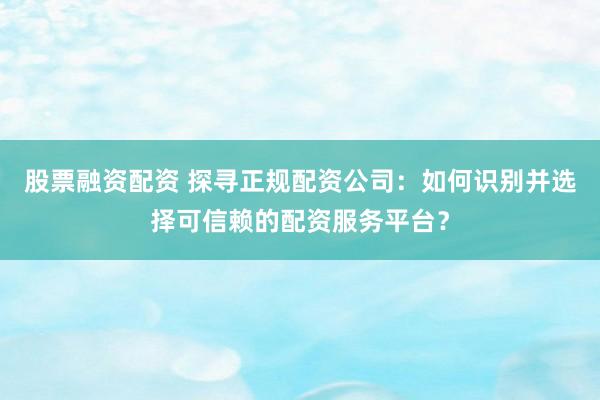 股票融资配资 探寻正规配资公司：如何识别并选择可信赖的配资服务平台？