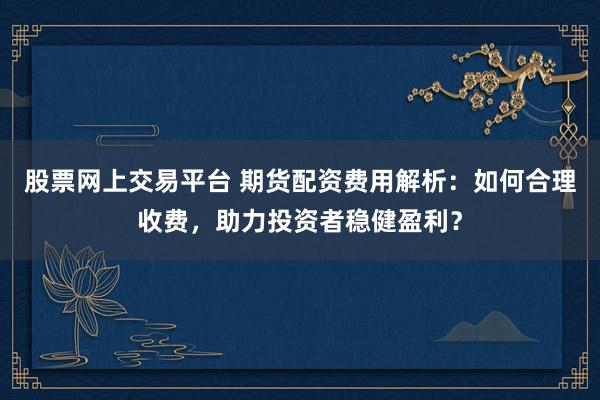 股票网上交易平台 期货配资费用解析：如何合理收费，助力投资者稳健盈利？