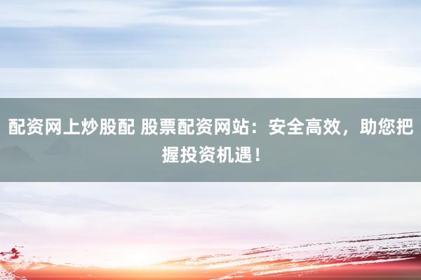 配资网上炒股配 股票配资网站：安全高效，助您把握投资机遇！