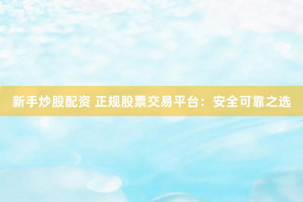 新手炒股配资 正规股票交易平台：安全可靠之选