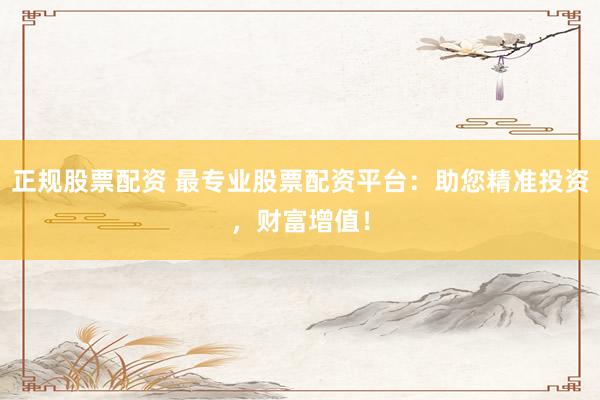 正规股票配资 最专业股票配资平台：助您精准投资，财富增值！