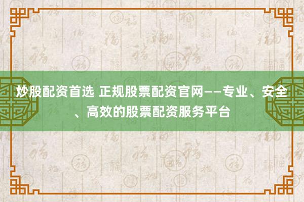 炒股配资首选 正规股票配资官网——专业、安全、高效的股票配资服务平台