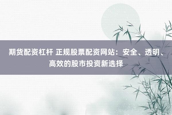 期货配资杠杆 正规股票配资网站：安全、透明、高效的股市投资新选择