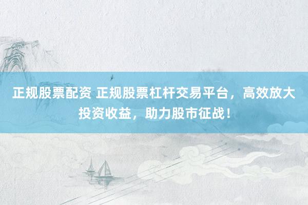 正规股票配资 正规股票杠杆交易平台，高效放大投资收益，助力股市征战！
