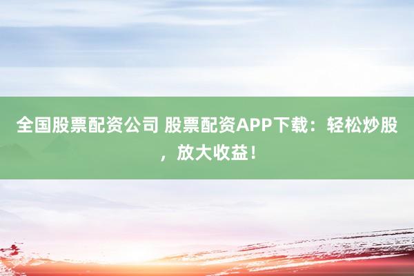 全国股票配资公司 股票配资APP下载：轻松炒股，放大收益！
