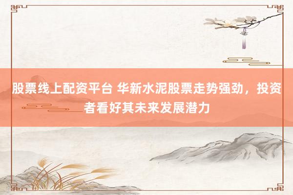 股票线上配资平台 华新水泥股票走势强劲，投资者看好其未来发展潜力