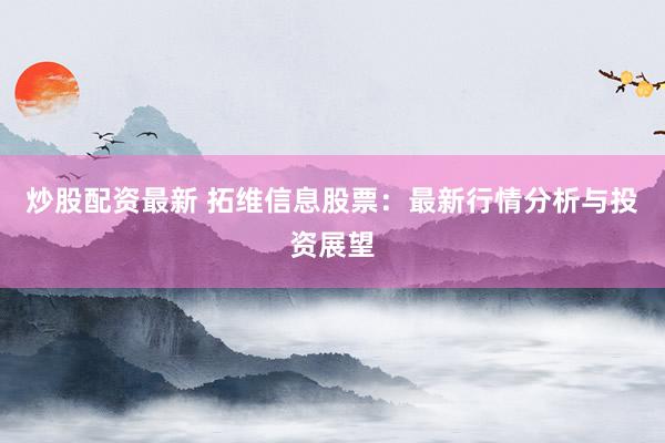 炒股配资最新 拓维信息股票：最新行情分析与投资展望