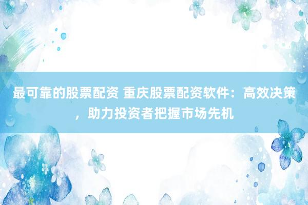 最可靠的股票配资 重庆股票配资软件：高效决策，助力投资者把握市场先机