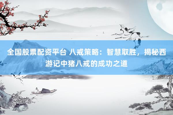 全国股票配资平台 八戒策略：智慧取胜，揭秘西游记中猪八戒的成功之道
