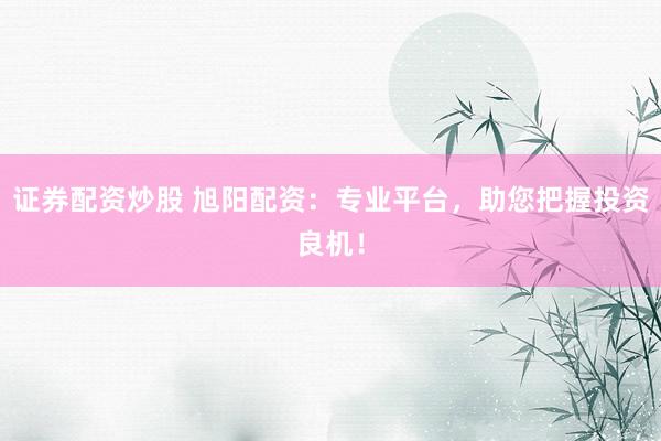 证券配资炒股 旭阳配资：专业平台，助您把握投资良机！