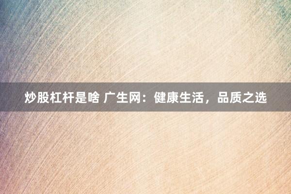 炒股杠杆是啥 广生网：健康生活，品质之选