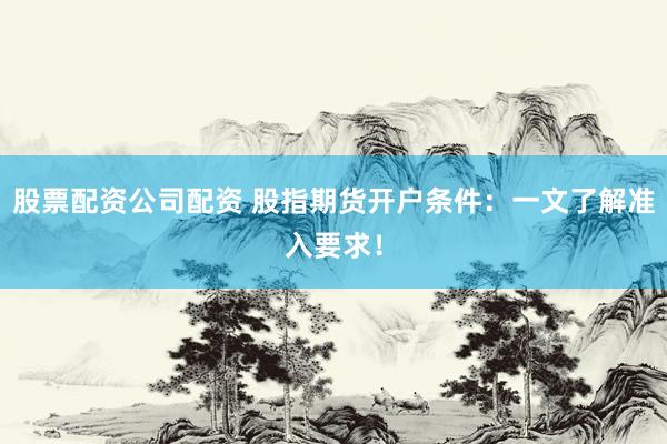 股票配资公司配资 股指期货开户条件：一文了解准入要求！