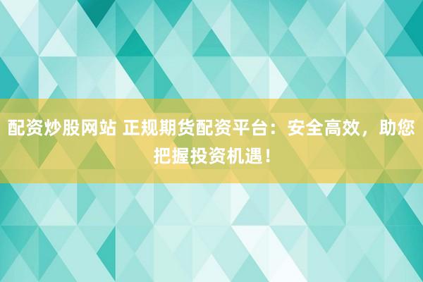 配资炒股网站 正规期货配资平台：安全高效，助您把握投资机遇！