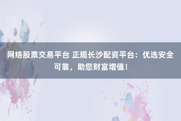 网络股票交易平台 正规长沙配资平台：优选安全可靠，助您财富增值！