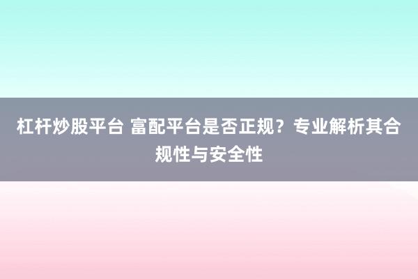杠杆炒股平台 富配平台是否正规？专业解析其合规性与安全性