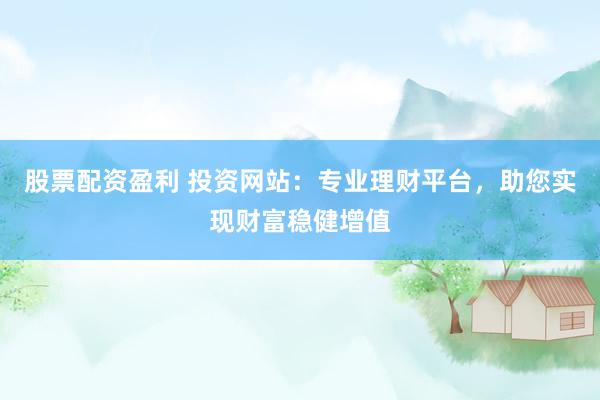 股票配资盈利 投资网站：专业理财平台，助您实现财富稳健增值
