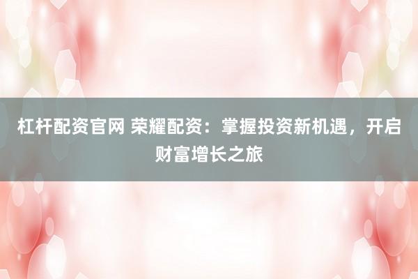 杠杆配资官网 荣耀配资：掌握投资新机遇，开启财富增长之旅