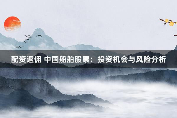 配资返佣 中国船舶股票：投资机会与风险分析