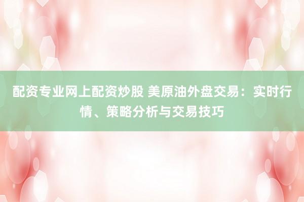 配资专业网上配资炒股 美原油外盘交易：实时行情、策略分析与交易技巧