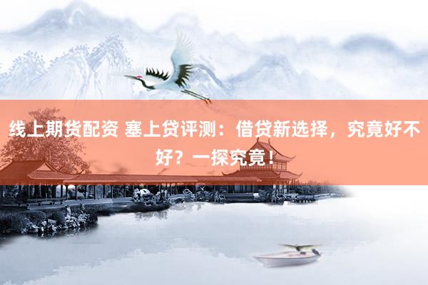 线上期货配资 塞上贷评测：借贷新选择，究竟好不好？一探究竟！